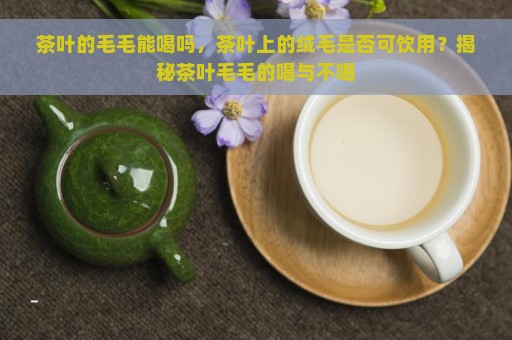 茶叶的毛毛能喝吗，茶叶上的绒毛是否可饮用？揭秘茶叶毛毛的喝与不喝