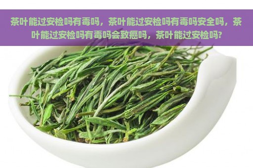 茶叶能过安检吗有毒吗，茶叶能过安检吗有毒吗安全吗，茶叶能过安检吗有毒吗会致癌吗，茶叶能过安检吗?