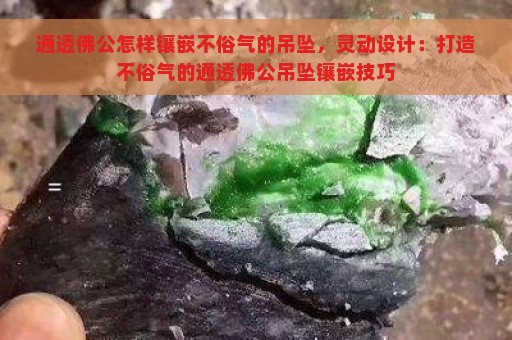 通透佛公怎样镶嵌不俗气的吊坠，灵动设计：打造不俗气的通透佛公吊坠镶嵌技巧