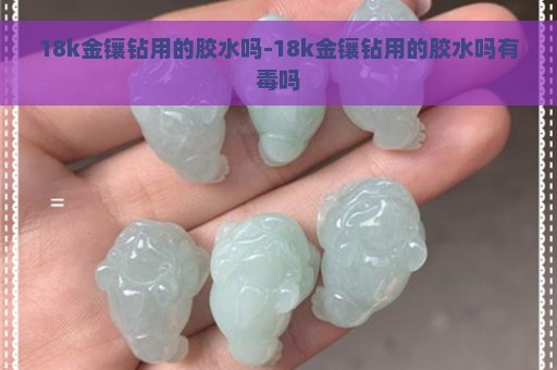 18k金镶钻用的胶水吗-18k金镶钻用的胶水吗有毒吗