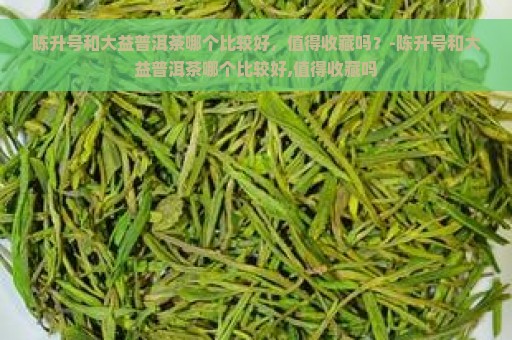 陈升号和大益普洱茶哪个比较好，值得收藏吗？-陈升号和大益普洱茶哪个比较好,值得收藏吗