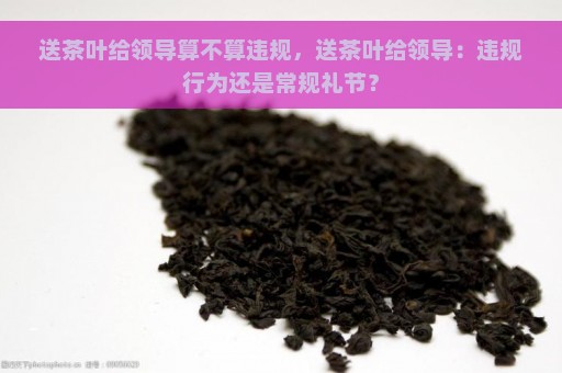 送茶叶给领导算不算违规，送茶叶给领导：违规行为还是常规礼节？