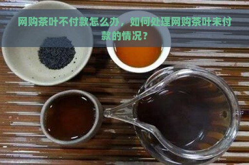 网购茶叶不付款怎么办，如何处理网购茶叶未付款的情况？