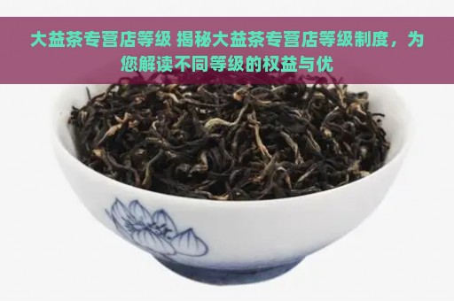 大益茶专营店等级 揭秘大益茶专营店等级制度，为您解读不同等级的权益与优