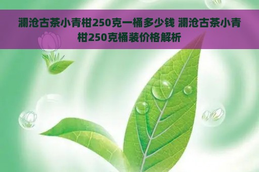 澜沧古茶小青柑250克一桶多少钱 澜沧古茶小青柑250克桶装价格解析