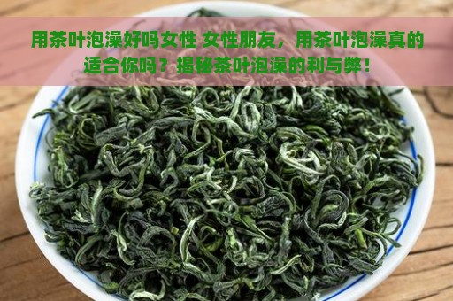 用茶叶泡澡好吗女性 女性朋友，用茶叶泡澡真的适合你吗？揭秘茶叶泡澡的利与弊！