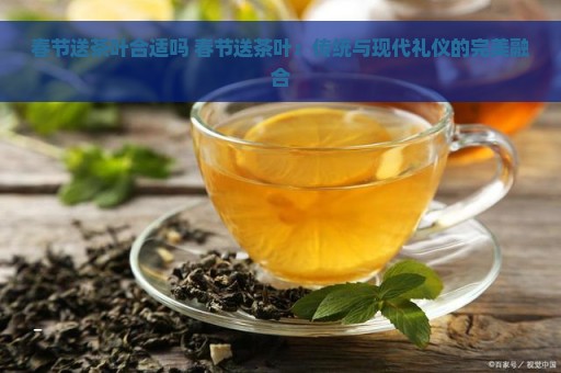 春节送茶叶合适吗 春节送茶叶：传统与现代礼仪的完美融合