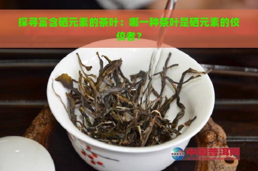 探寻富含硒元素的茶叶：哪一种茶叶是硒元素的佼佼者？