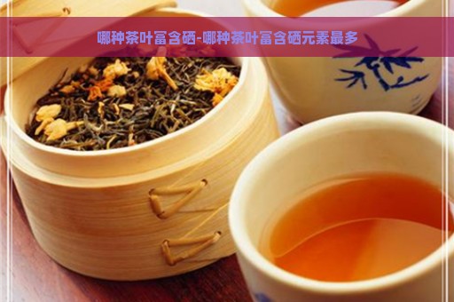 哪种茶叶富含硒-哪种茶叶富含硒元素最多