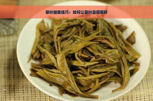 茶叶销售技巧：如何让茶叶卖得更好