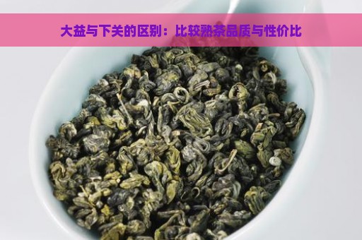 大益与下关的区别：比较熟茶品质与性价比