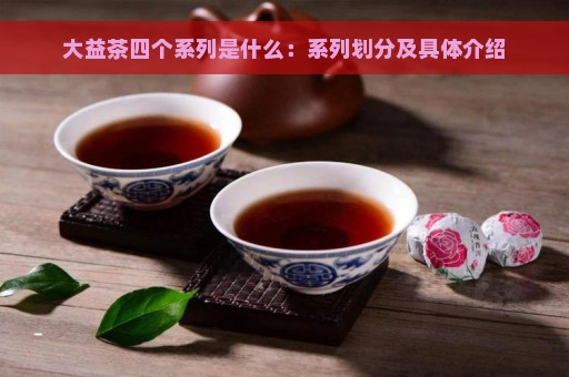 大益茶四个系列是什么：系列划分及具体介绍