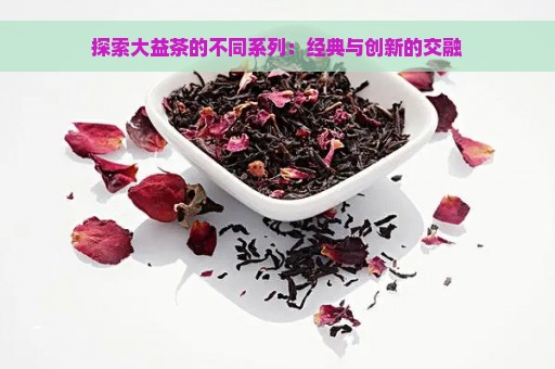 探索大益茶的不同系列：经典与创新的交融