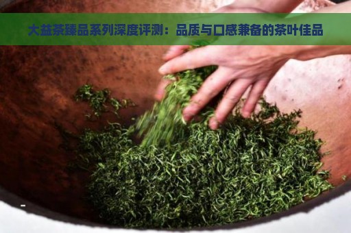 大益茶臻品系列深度评测：品质与口感兼备的茶叶佳品