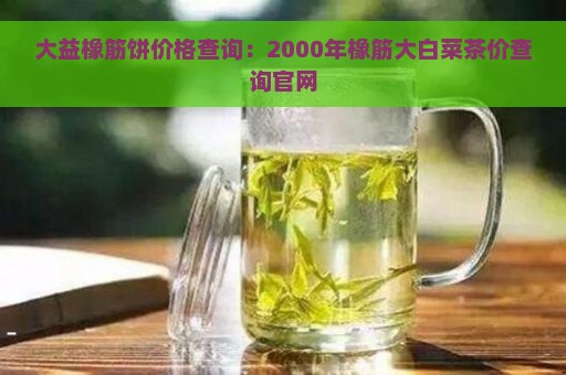 大益橡筋饼价格查询：2000年橡筋大白菜茶价查询官网