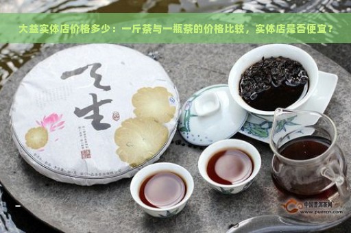 大益实体店价格多少：一斤茶与一瓶茶的价格比较，实体店是否便宜？