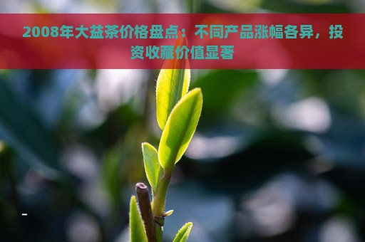 2008年大益茶价格盘点：不同产品涨幅各异，投资收藏价值显著