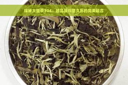 探秘大益茶704：越品质与悠久历的完美融合