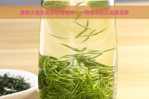 最新大益生肖饼价格查询：一饼难求的珍品普洱茶