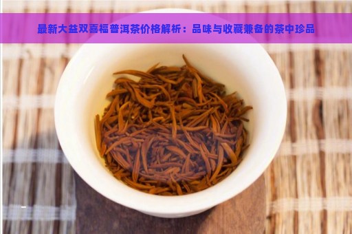 最新大益双喜福普洱茶价格解析：品味与收藏兼备的茶中珍品