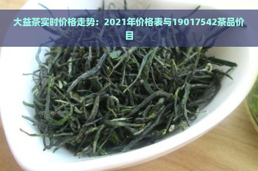 大益茶实时价格走势：2021年价格表与19017542茶品价目