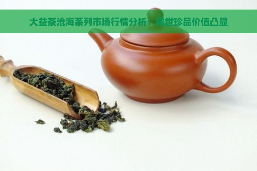 大益茶沧海系列市场行情分析：稀世珍品价值凸显