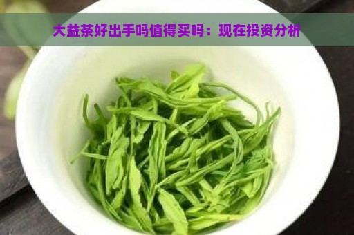 大益茶好出手吗值得买吗：现在投资分析