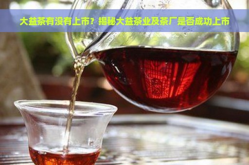 大益茶有没有上市？揭秘大益茶业及茶厂是否成功上市