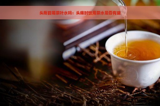 头疼能喝茶叶水吗：头痛时饮用茶水是否有益