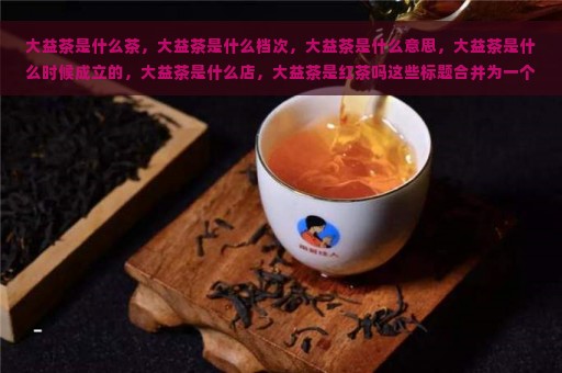 大益茶是什么茶，大益茶是什么档次，大益茶是什么意思，大益茶是什么时候成立的，大益茶是什么店，大益茶是红茶吗这些标题合并为一个完整且包含全部意思的标题，长度不能大于70个字节，并且标题必须包含且以大益茶是什么开头的问题，可以简化为：nn大益茶是什么茶及档次，成立时间，店舖类型，是否红茶？