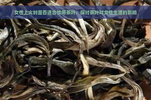 女性上火时是否适合饮用茶叶：探讨茶叶对女性生理的影响