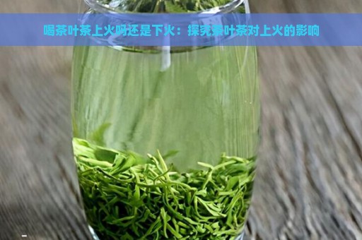 喝茶叶茶上火吗还是下火：探究茶叶茶对上火的影响