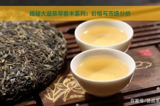 揭秘大益茶早春木系列：价格与市场分析