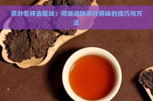 茶叶怎样去霉味：彻底清除茶叶异味的技巧与方法