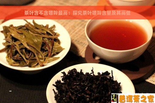 茶叶含不含嘌呤最高：探究茶叶嘌呤含量及其高低