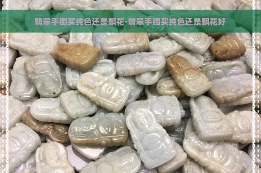 翡翠手镯买纯色还是飘花-翡翠手镯买纯色还是飘花好