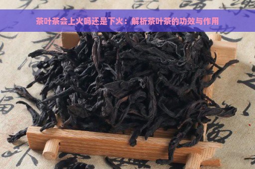 茶叶茶会上火吗还是下火：解析茶叶茶的功效与作用