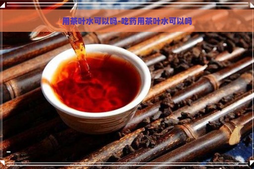 用茶叶水可以吗-吃药用茶叶水可以吗