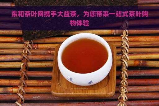 东和茶叶网携手大益茶，为您带来一站式茶叶购物体验