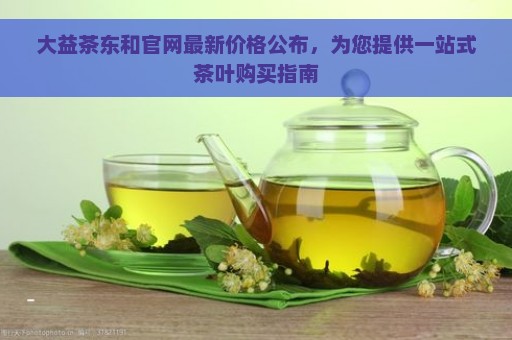 大益茶东和官网最新价格公布，为您提供一站式茶叶购买指南