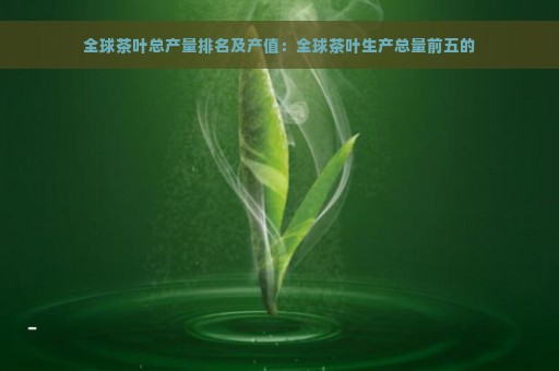 全球茶叶总产量排名及产值：全球茶叶生产总量前五的