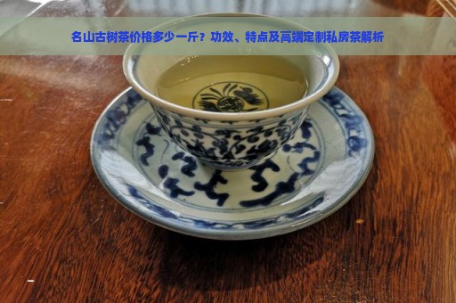 名山古树茶价格多少一斤？功效、特点及高端定制私房茶解析