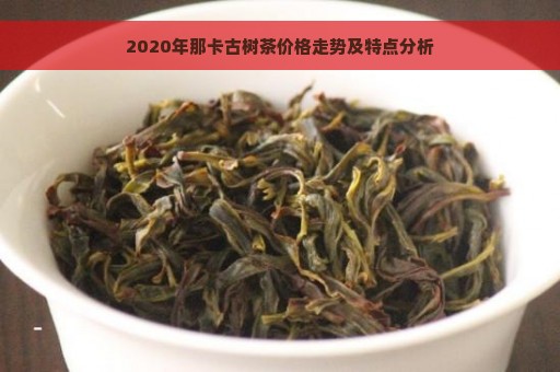 2020年那卡古树茶价格走势及特点分析