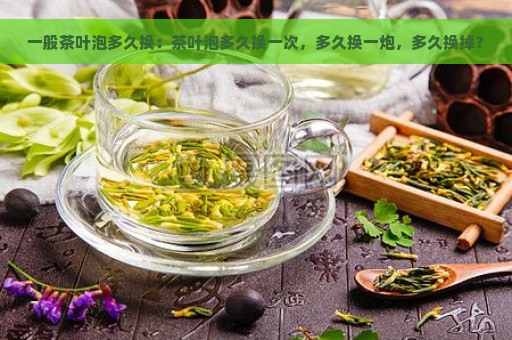 一般茶叶泡多久换：茶叶泡多久换一次，多久换一炮，多久换掉？