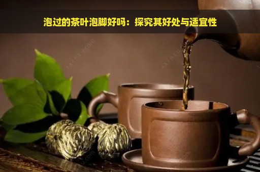 泡过的茶叶泡脚好吗：探究其好处与适宜性