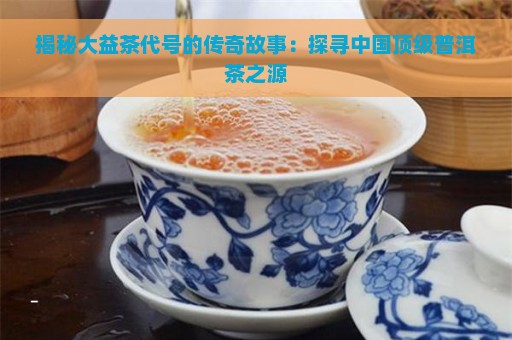 揭秘大益茶代号的传奇故事：探寻中国顶级普洱茶之源