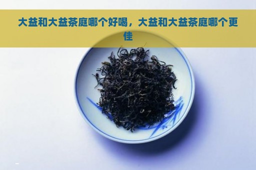 大益和大益茶庭哪个好喝，大益和大益茶庭哪个更佳