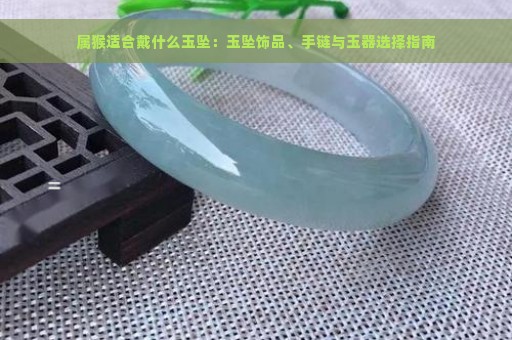 属猴适合戴什么玉坠：玉坠饰品、手链与玉器选择指南