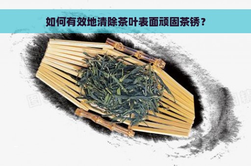 如何有效地清除茶叶表面顽固茶锈？