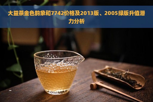 大益茶金色韵象和7742价格及2013版、2005绿版升值潜力分析